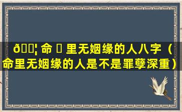 🐦 命 ☘ 里无姻缘的人八字（命里无姻缘的人是不是罪孽深重）